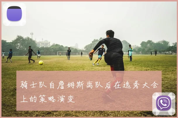 骑士队自詹姆斯离队后在选秀大会上的策略演变