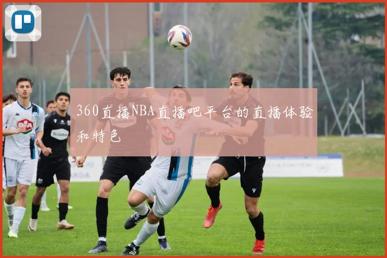 360直播NBA直播吧平台的直播体验和特色