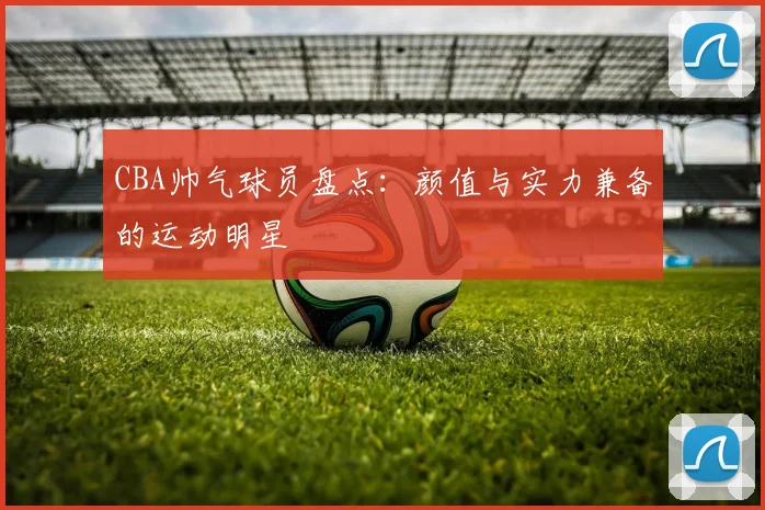 CBA帅气球员盘点：颜值与实力兼备的运动明星