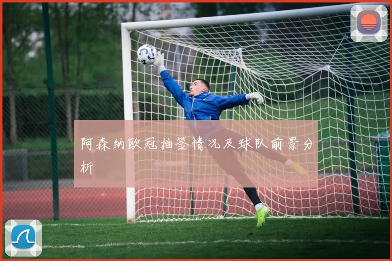 阿森纳欧冠抽签情况及球队前景分析